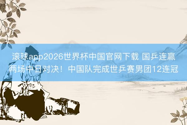 滚球app2026世界杯中国官网下载 国乒连赢两场中日对决！中国队完成世乒赛男团12连冠