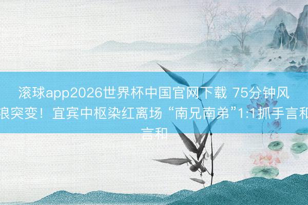 滚球app2026世界杯中国官网下载 75分钟风浪突变！宜宾中枢染红离场 “南兄南弟”1:1抓手言和