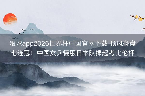滚球app2026世界杯中国官网下载 顶风翻盘七连冠！中国女乒慑服日本队捧起考比伦杯